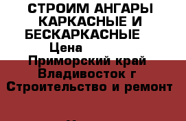 СТРОИМ АНГАРЫ КАРКАСНЫЕ И БЕСКАРКАСНЫЕ  › Цена ­ 2 999 - Приморский край, Владивосток г. Строительство и ремонт » Услуги   . Приморский край